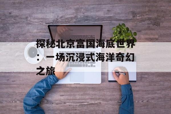 探秘北京富国海底世界：一场沉浸式海洋奇幻之旅-第1张图片-