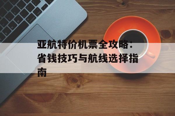 亚航特价机票全攻略：省钱技巧与航线选择指南-第1张图片-