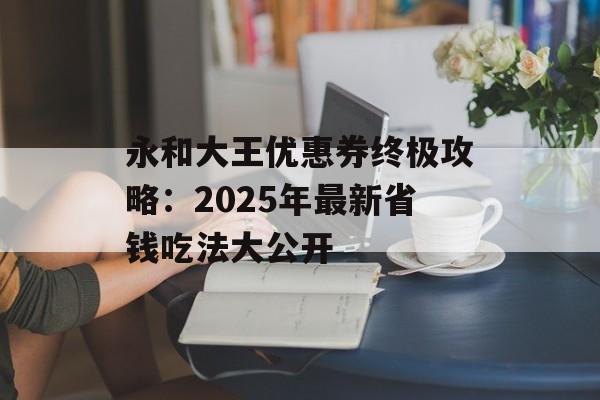 永和大王优惠券终极攻略：2025年最新省钱吃法大公开-第1张图片-