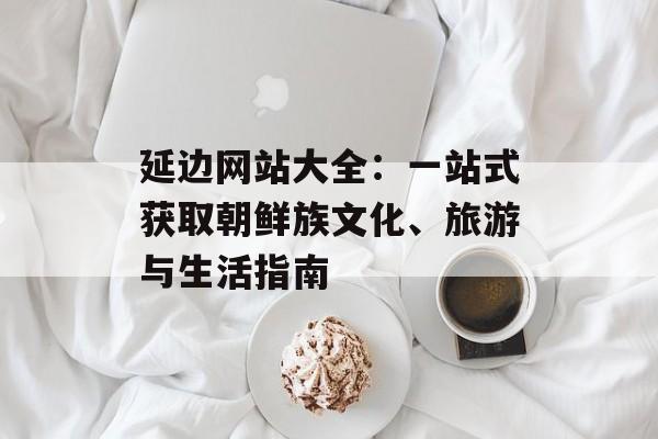 延边网站大全：一站式获取朝鲜族文化、旅游与生活指南-第1张图片-