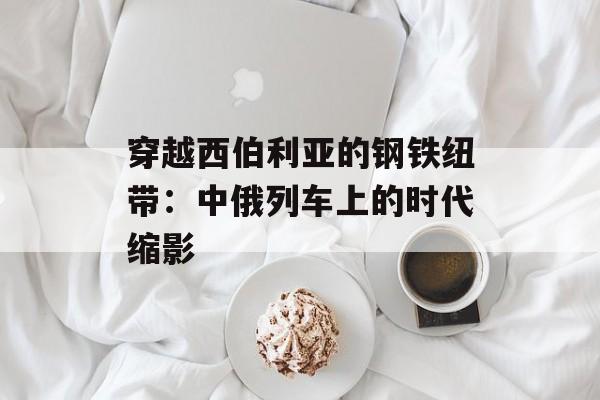 穿越西伯利亚的钢铁纽带：中俄列车上的时代缩影-第1张图片-