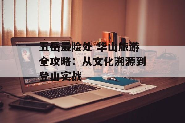 五岳最险处 华山旅游全攻略：从文化溯源到登山实战-第1张图片-