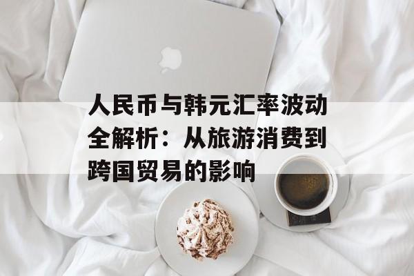 人民币与韩元汇率波动全解析：从旅游消费到跨国贸易的影响-第1张图片-