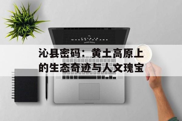 沁县密码：黄土高原上的生态奇迹与人文瑰宝-第1张图片-