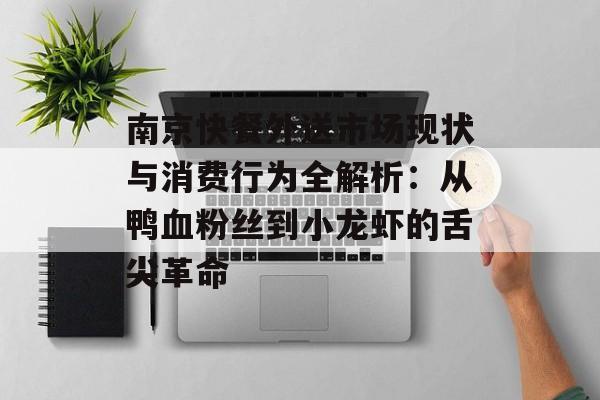 南京快餐外送市场现状与消费行为全解析：从鸭血粉丝到小龙虾的舌尖革命-第1张图片-
