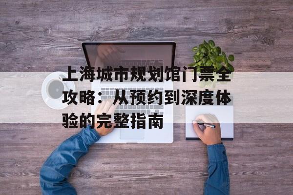上海城市规划馆门票全攻略：从预约到深度体验的完整指南-第1张图片-