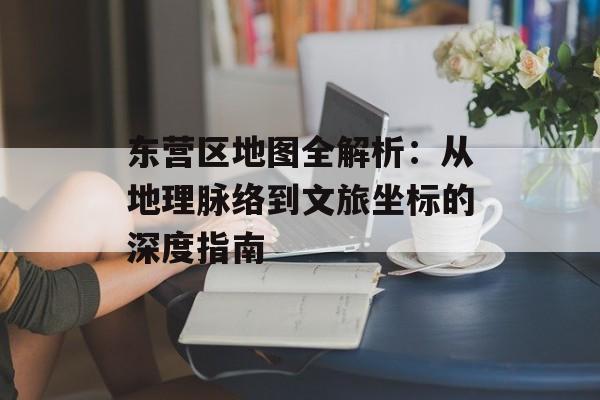 东营区地图全解析：从地理脉络到文旅坐标的深度指南-第1张图片-
