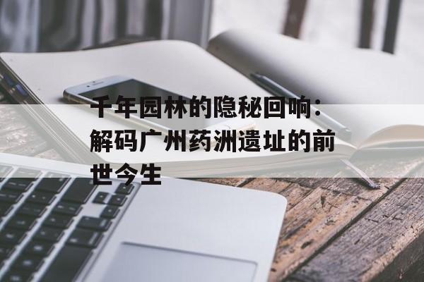 千年园林的隐秘回响：解码广州药洲遗址的前世今生-第1张图片-