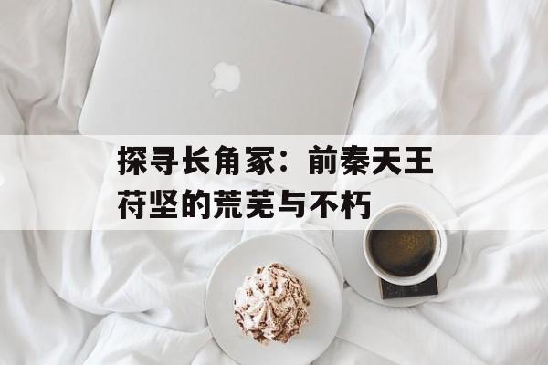 探寻长角冢：前秦天王苻坚的荒芜与不朽-第1张图片-
