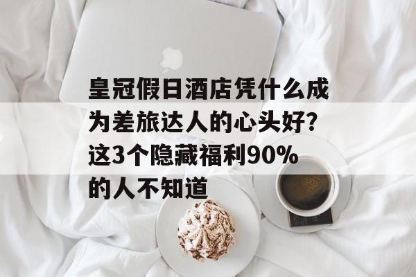 皇冠假日酒店凭什么成为差旅达人的心头好？这3个隐藏福利90%的人不知道-第1张图片-