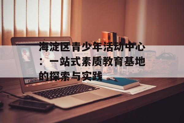 海淀区青少年活动中心：一站式素质教育基地的探索与实践-第1张图片-