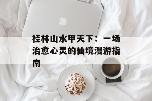 桂林山水甲天下：一场治愈心灵的仙境漫游指南-第1张图片-