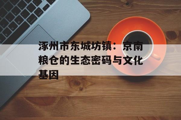 涿州市东城坊镇：京南粮仓的生态密码与文化基因-第1张图片-