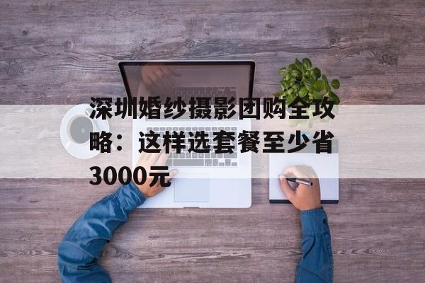 深圳婚纱摄影团购全攻略：这样选套餐至少省3000元-第1张图片-