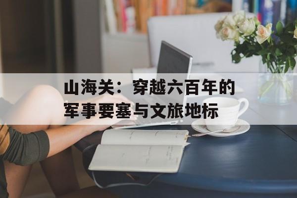 山海关：穿越六百年的军事要塞与文旅地标-第1张图片-