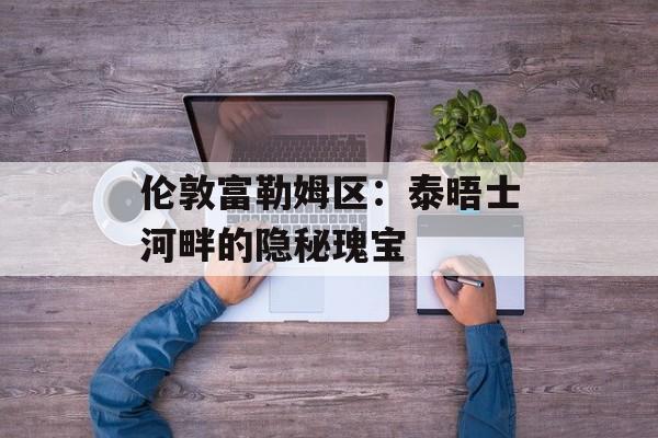 伦敦富勒姆区：泰晤士河畔的隐秘瑰宝-第1张图片-