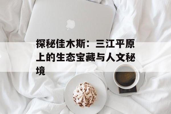 探秘佳木斯：三江平原上的生态宝藏与人文秘境-第1张图片-