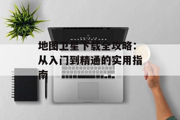 地图卫星下载全攻略：从入门到精通的实用指南-第1张图片-