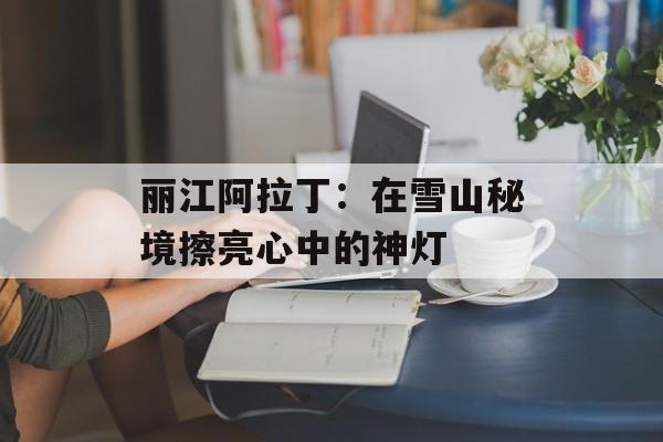 丽江阿拉丁：在雪山秘境擦亮心中的神灯-第1张图片-