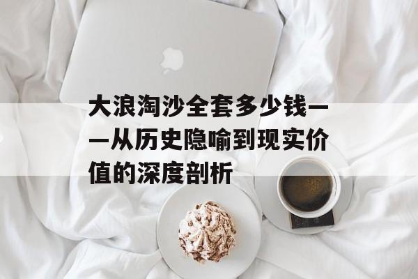 大浪淘沙全套多少钱——从历史隐喻到现实价值的深度剖析-第1张图片-