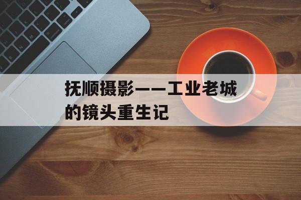 抚顺摄影——工业老城的镜头重生记-第1张图片-