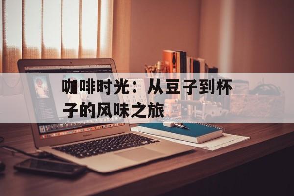 咖啡时光：从豆子到杯子的风味之旅-第1张图片-