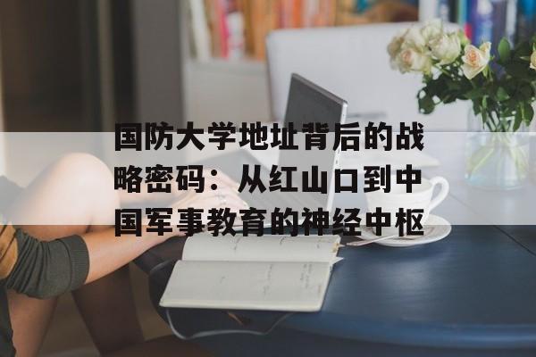国防大学地址背后的战略密码：从红山口到中国军事教育的神经中枢-第1张图片-