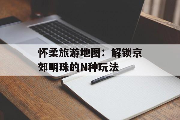 怀柔旅游地图：解锁京郊明珠的N种玩法-第1张图片-