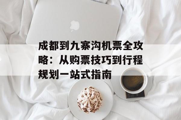 成都到九寨沟机票全攻略：从购票技巧到行程规划一站式指南-第1张图片-