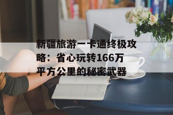 新疆旅游一卡通终极攻略：省心玩转166万平方公里的秘密武器-第1张图片-