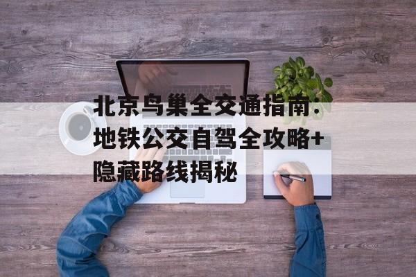 北京鸟巢全交通指南：地铁公交自驾全攻略+隐藏路线揭秘-第1张图片-