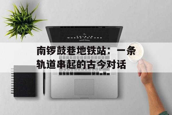 南锣鼓巷地铁站：一条轨道串起的古今对话-第1张图片-