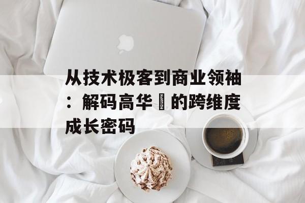 从技术极客到商业领袖：解码高华赟的跨维度成长密码-第1张图片-