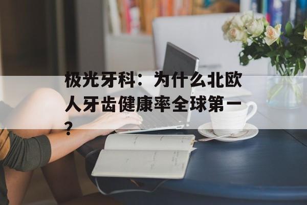 极光牙科：为什么北欧人牙齿健康率全球第一？-第1张图片-