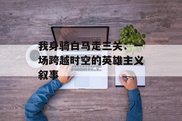 我身骑白马走三关：一场跨越时空的英雄主义叙事-第1张图片-