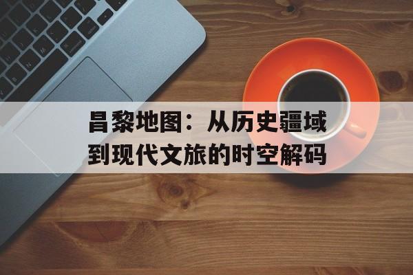 昌黎地图：从历史疆域到现代文旅的时空解码-第1张图片-