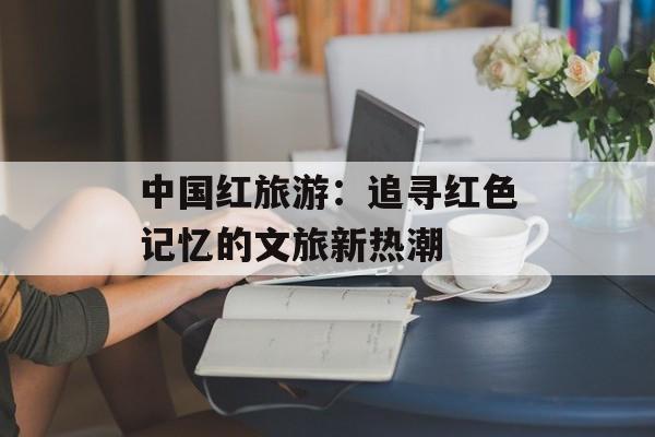 中国红旅游：追寻红色记忆的文旅新热潮-第1张图片-