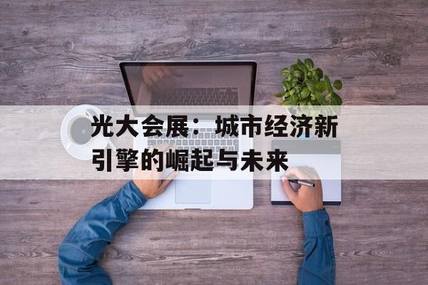 光大会展：城市经济新引擎的崛起与未来-第1张图片-