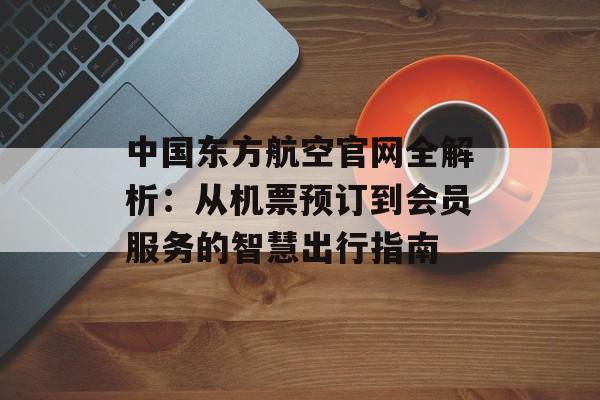 中国东方航空官网全解析：从机票预订到会员服务的智慧出行指南-第1张图片-