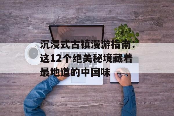 沉浸式古镇漫游指南：这12个绝美秘境藏着最地道的中国味-第1张图片-