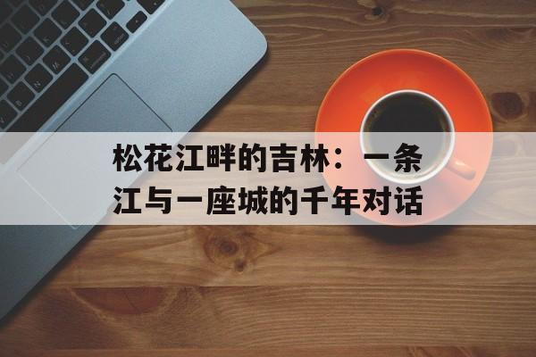 松花江畔的吉林：一条江与一座城的千年对话-第1张图片-
