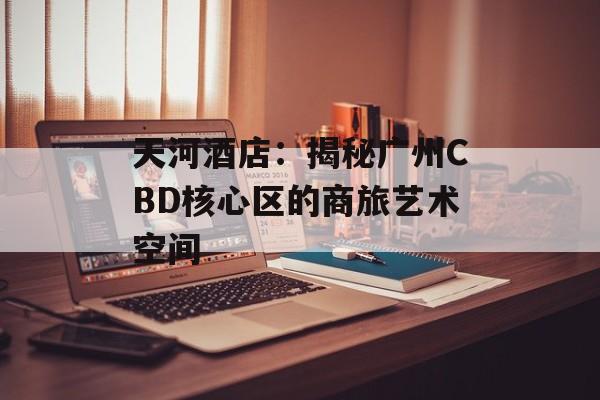 天河酒店：揭秘广州CBD核心区的商旅艺术空间-第1张图片-