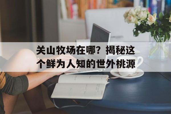 关山牧场在哪？揭秘这个鲜为人知的世外桃源-第1张图片-