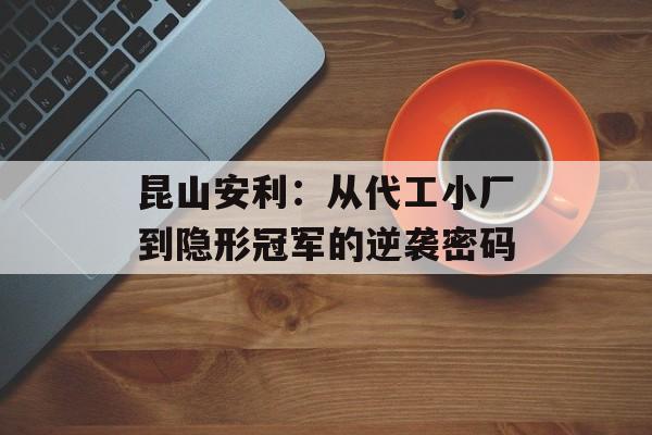 昆山安利：从代工小厂到隐形冠军的逆袭密码-第1张图片-