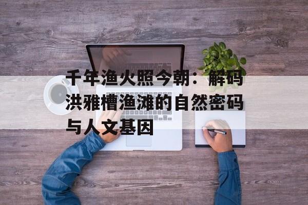 千年渔火照今朝：解码洪雅槽渔滩的自然密码与人文基因-第1张图片-