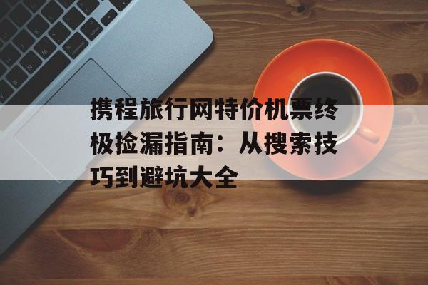 携程旅行网特价机票终极捡漏指南：从搜索技巧到避坑大全-第1张图片-