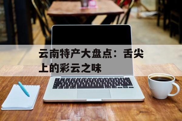 云南特产大盘点：舌尖上的彩云之味-第1张图片-