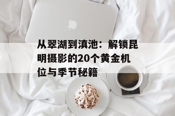 从翠湖到滇池：解锁昆明摄影的20个黄金机位与季节秘籍-第1张图片-