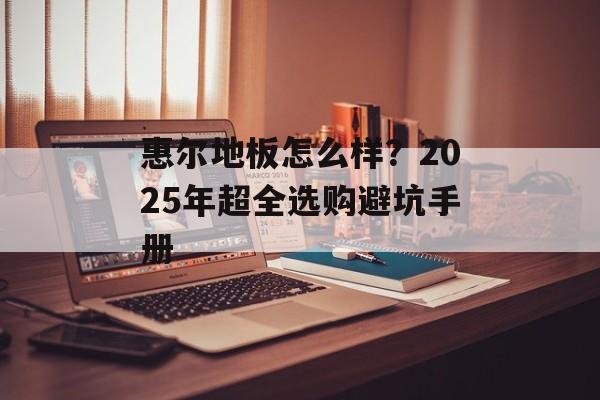 惠尔地板怎么样？2025年超全选购避坑手册-第1张图片-