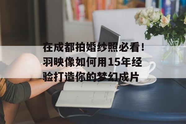 在成都拍婚纱照必看！羽映像如何用15年经验打造你的梦幻成片-第1张图片-